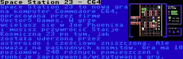 Space Station 23 - C64 | Space Station 23 to nowa gra na komputer Commodore C64, opracowana przez firmę Vector5 Games. W grze wcielasz się w Joe Phoenixa i musisz przywrócić Stację Kosmiczną 23 po tym, jak została uderzona przez asteroidę i częściowo zniszczona. Ale uważaj na paskudnych kosmitów. Gra ma 10 poziomów, 240 różnych pomieszczeń i funkcję zapisywania/wczytywania gry.