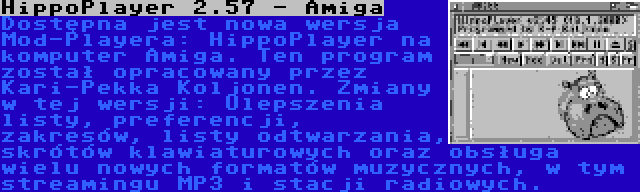 HippoPlayer 2.57 - Amiga | Dostępna jest nowa wersja Mod-Playera: HippoPlayer na komputer Amiga. Ten program został opracowany przez Kari-Pekka Koljonen. Zmiany w tej wersji: Ulepszenia listy, preferencji, zakresów, listy odtwarzania, skrótów klawiaturowych oraz obsługa wielu nowych formatów muzycznych, w tym streamingu MP3 i stacji radiowych.