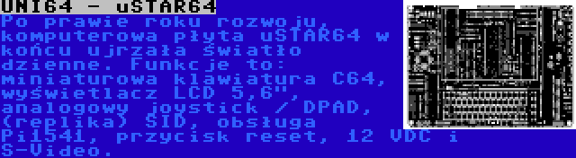 UNI64 - uSTAR64 | Po prawie roku rozwoju, komputerowa płyta uSTAR64 w końcu ujrzała światło dzienne. Funkcje to: miniaturowa klawiatura C64, wyświetlacz LCD 5,6, analogowy joystick / DPAD, (replika) SID, obsługa Pi1541, przycisk reset, 12 VDC i S-Video.