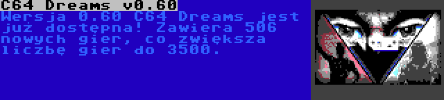 C64 Dreams v0.60 | Wersja 0.60 C64 Dreams jest już dostępna! Zawiera 506 nowych gier, co zwiększa liczbę gier do 3500.