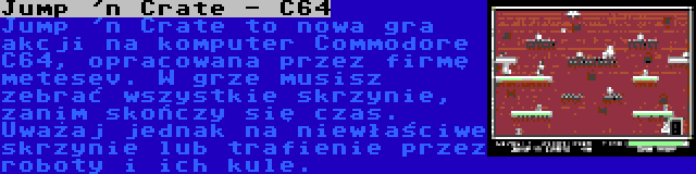 Jump 'n Crate - C64 | Jump 'n Crate to nowa gra akcji na komputer Commodore C64, opracowana przez firmę metesev. W grze musisz zebrać wszystkie skrzynie, zanim skończy się czas. Uważaj jednak na niewłaściwe skrzynie lub trafienie przez roboty i ich kule.