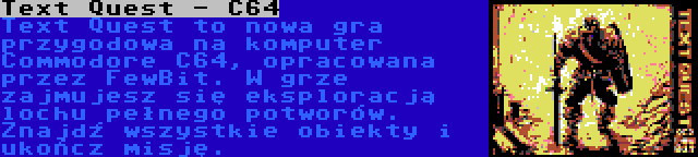 Text Quest - C64 | Text Quest to nowa gra przygodowa na komputer Commodore C64, opracowana przez FewBit. W grze zajmujesz się eksploracją lochu pełnego potworów. Znajdź wszystkie obiekty i ukończ misję.