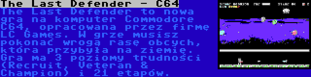 The Last Defender - C64 | The Last Defender to nowa gra na komputer Commodore C64, opracowana przez firmę LC Games. W grze musisz pokonać wrogą rasę obcych, która przybyła na ziemię. Gra ma 3 poziomy trudności (Recruit, Veteran & Champion) i 21 etapów.