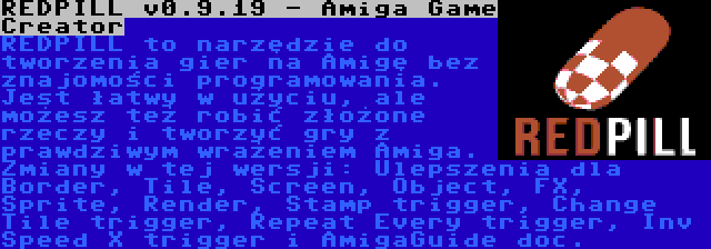 REDPILL v0.9.19 - Amiga Game Creator | REDPILL to narzędzie do tworzenia gier na Amigę bez znajomości programowania. Jest łatwy w użyciu, ale możesz też robić złożone rzeczy i tworzyć gry z prawdziwym wrażeniem Amiga. Zmiany w tej wersji: Ulepszenia dla Border, Tile, Screen, Object, FX, Sprite, Render, Stamp trigger, Change Tile trigger, Repeat Every trigger, Inv Speed X trigger i AmigaGuide doc.