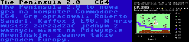 The Peninsula 2.0 - C64 | The Peninsula 2.0 to nowa gra na komputer Commodore C64. Grę opracowali Roberto Sandri, Raffox i E$G. W grze musisz zarządzać jednym z ważnych miast na Półwyspie Apenińskim, zwanym także ogrodem Europy.