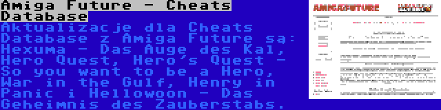 Amiga Future - Cheats Database | Aktualizacje dla Cheats Database z Amiga Future są: Hexuma - Das Auge des Kal, Hero Quest, Hero's Quest - So you want to be a Hero, War in the Gulf, Henry in Panic i Hellowoon - Das Geheimnis des Zauberstabs.