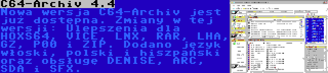 C64-Archiv 4.4 | Nowa wersja C64-Archiv jest już dostępna. Zmiany w tej wersji: Ulepszenia dla HOXS64, VICE, LNX, RAR, LHA, GZ, P00 i ZIP. Dodano język włoski, polski i hiszpański oraz obsługę DENISE, ARC, SDA i SFX.