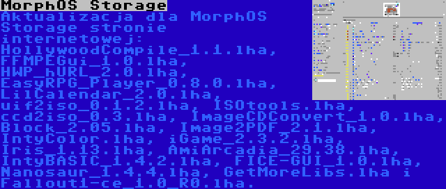 MorphOS Storage | Aktualizacja dla MorphOS Storage stronie internetowej: HollywoodCompile_1.1.lha, FFMPEGui_1.0.lha, HWP_hURL_2.0.lha, EasyRPG_Player_0.8.0.lha, LilCalendar_2.0.lha, uif2iso_0.1.2.lha, ISOtools.lha, ccd2iso_0.3.lha, ImageCDConvert_1.0.lha, Block_2.05.lha, Image2PDF_2.1.lha, IntyColor.lha, iGame_2.3.2.lha, Iris_1.13.lha, AmiArcadia_29.38.lha, IntyBASIC_1.4.2.lha, FICE-GUI_1.0.lha, Nanosaur_1.4.4.lha, GetMoreLibs.lha i Fallout1-ce_1.0_R0.lha.