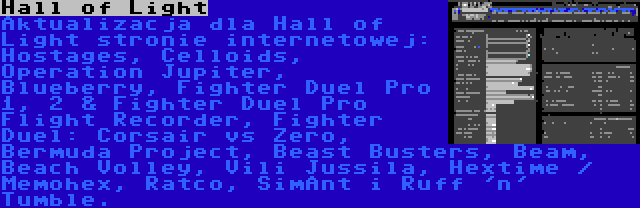 Hall of Light | Aktualizacja dla Hall of Light stronie internetowej: Hostages, Celloids, Operation Jupiter, Blueberry, Fighter Duel Pro 1, 2 & Fighter Duel Pro Flight Recorder, Fighter Duel: Corsair vs Zero, Bermuda Project, Beast Busters, Beam, Beach Volley, Vili Jussila, Hextime / Memohex, Ratco, SimAnt i Ruff 'n' Tumble.