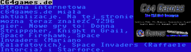 C64games.de | Strona internetowa c64games.de miała aktualizację. Na tej stronie można teraz znaleźć 7296 gier. Nowe gry to: Donna Strippoker, Knight n Grail, Space Firehawk, Space Invaders (Mariano Kalafatovich), Space Invaders (Raffaele Intorcia) i Starforce.