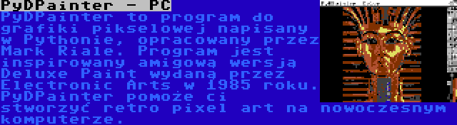 PyDPainter - PC | PyDPainter to program do grafiki pikselowej napisany w Pythonie, opracowany przez Mark Riale. Program jest inspirowany amigową wersją Deluxe Paint wydaną przez Electronic Arts w 1985 roku. PyDPainter pomoże ci stworzyć retro pixel art na nowoczesnym komputerze.