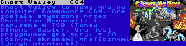 Ghost Valley - C64 | Ghost Valley to nowa gra na komputer Commodore C64. Gra została stworzona przez Christian Nennewitz i napisana w TSB (Tuned Simons' Basic). Gra jest przygodową grą akcji z 20 różnymi ekranami graficznymi (język niemiecki).