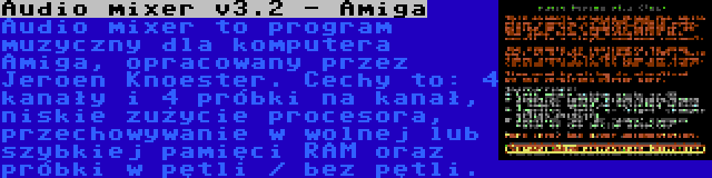 Audio mixer v3.2 - Amiga | Audio mixer to program muzyczny dla komputera Amiga, opracowany przez Jeroen Knoester. Cechy to: 4 kanały i 4 próbki na kanał, niskie zużycie procesora, przechowywanie w wolnej lub szybkiej pamięci RAM oraz próbki w pętli / bez pętli.