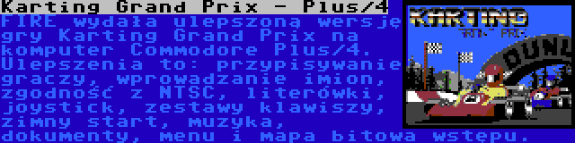 Karting Grand Prix - Plus/4 | FIRE wydała ulepszoną wersję gry Karting Grand Prix na komputer Commodore Plus/4. Ulepszenia to: przypisywanie graczy, wprowadzanie imion, zgodność z NTSC, literówki, joystick, zestawy klawiszy, zimny start, muzyka, dokumenty, menu i mapa bitowa wstępu.