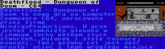 Deathflood - Dungueon of Doom - C64 | Deathflood - Dungueon of Doom to nowa gra na komputer Commodore C64, opracowana przez firmę WindigoProductions. W grze jesteś zamknięty głęboko w ciemnym lochu pełnym złych stworzeń, pułapek i stale rosnącej powodzi. Twój główny cel jest dość prosty: uciec z tego wrogiego miejsca.