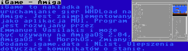 iGame - Amiga | iGame to nakładka na uruchamianie gier WHDLoad na Amigę. Jest zaimplementowany jako aplikacja MUI. Program jest rozwijany przez Emmanuel Vasilakis i może być używany na AmigaOS 2.04, AmigaOS 4 i MorphOS. Zmiany: Dodano igame.data i NList. Ulepszenia dotyczące komunikatów o stanie.
