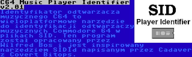 C64 Music Player Identifier v2.01 | Identyfikator odtwarzacza muzycznego C64 to wieloplatformowe narzędzie do identyfikacji odtwarzaczy muzycznych Commodore 64 w plikach SID. Ten program został opracowany przez Wilfred Bos i jest inspirowany narzędziem SIDId napisanym przez Cadaver z Covert Bitops.