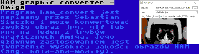 HAM graphic converter - Amiga | Program ham_convert jest napisany przez Sebastian Sieczko i może konwertować zwykły obraz jpg, gif lub png na jeden z trybów graficznych Amiga. Jego głównym zastosowaniem jest tworzenie wysokiej jakości obrazów HAM (ang. hold-and-modify).