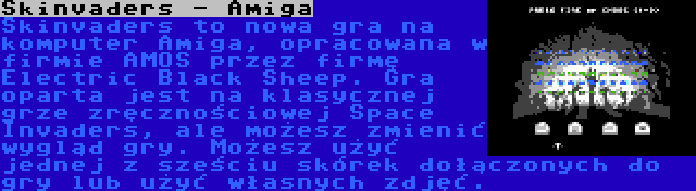 Skinvaders - Amiga | Skinvaders to nowa gra na komputer Amiga, opracowana w firmie AMOS przez firmę Electric Black Sheep. Gra oparta jest na klasycznej grze zręcznościowej Space Invaders, ale możesz zmienić wygląd gry. Możesz użyć jednej z sześciu skórek dołączonych do gry lub użyć własnych zdjęć.