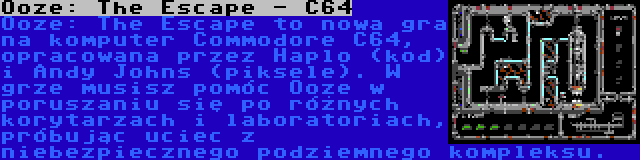 Ooze: The Escape - C64 | Ooze: The Escape to nowa gra na komputer Commodore C64, opracowana przez Haplo (kod) i Andy Johns (piksele). W grze musisz pomóc Ooze w poruszaniu się po różnych korytarzach i laboratoriach, próbując uciec z niebezpiecznego podziemnego kompleksu.