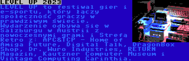 LEVEL UP 2023 | LEVEL UP to festiwal gier i e-sportu, który łączy społeczność graczy w prawdziwym świecie. Wydarzenie odbywa się w Salzburgu w Austrii z nowoczesnymi grami i Strefą Retro z: APC&TCP - Home of Amiga Future, Digital Talk, DragonBox Shop, Dr. Wuro Industries, RETURN Magazin, Kautzner Computer Museum i Vintage Computing Carinthia.