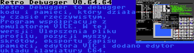 Retro Debugger V0.64.64 | Retro Debugger to debugger kodu i pamięci, który działa w czasie rzeczywistym. Program współpracuje z emulatorem VICE. W tej wersji: Ulepszenia pliku profilu, pozycji myszy, skrótów, eksportu zapisu pamięci, edytora VIC i dodano edytor układu klawiatury C64.