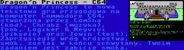 Dragon'n Princess - C64 | Dragon'n Princess to nowa tekstowa gra przygodowa na komputer Commodore C64, stworzona przez ComSha (kod), Chrabz (muzyka), Ipok, Logiker & Neyvivi (piksele) oraz Jowin (test). Zaprzysięgły wróg królestwa, smok, został w końcu schwytany. Twoim zadaniem jest zabicie smoka.