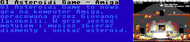 GI Asteroidi Game - Amiga | GI Asteroidi Game to nowa gra na komputer Amiga, opracowana przez Giovanni Iacobelli. W grze jesteś motylem i musisz zbierać diamenty i unikać asteroid.