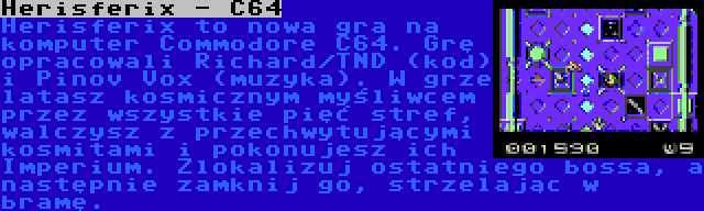 Herisferix - C64 | Herisferix to nowa gra na komputer Commodore C64. Grę opracowali Richard/TND (kod) i Pinov Vox (muzyka). W grze latasz kosmicznym myśliwcem przez wszystkie pięć stref, walczysz z przechwytującymi kosmitami i pokonujesz ich Imperium. Zlokalizuj ostatniego bossa, a następnie zamknij go, strzelając w bramę.