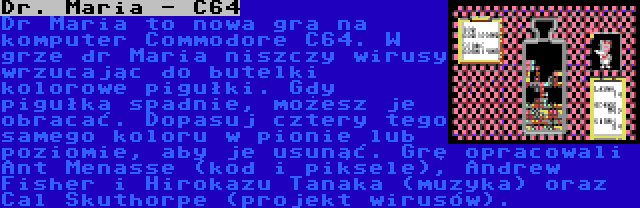 Dr. Maria - C64 | Dr Maria to nowa gra na komputer Commodore C64. W grze dr Maria niszczy wirusy wrzucając do butelki kolorowe pigułki. Gdy pigułka spadnie, możesz je obracać. Dopasuj cztery tego samego koloru w pionie lub poziomie, aby je usunąć. Grę opracowali Ant Menasse (kod i piksele), Andrew Fisher i Hirokazu Tanaka (muzyka) oraz Cal Skuthorpe (projekt wirusów).