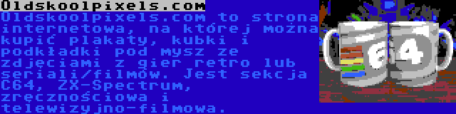 Oldskoolpixels.com | Oldskoolpixels.com to strona internetowa, na której można kupić plakaty, kubki i podkładki pod mysz ze zdjęciami z gier retro lub seriali/filmów. Jest sekcja C64, ZX-Spectrum, zręcznościowa i telewizyjno-filmowa.