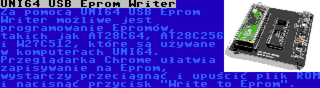 UNI64 USB Eprom Writer | Za pomocą UNI64 USB Eprom Writer możliwe jest programowanie Epromów, takich jak AT28C64, AT28C256 i W27C512, które są używane w komputerach UNI64. Przeglądarka Chrome ułatwia zapisywanie na Eprom, wystarczy przeciągnąć i upuścić plik ROM i nacisnąć przycisk Write to Eprom.