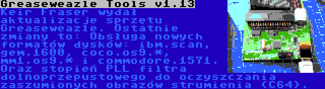 Greaseweazle Tools v1.13 | Keir Fraser wydał aktualizacje sprzętu Greaseweazle. Ostatnie zmiany to: Obsługa nowych formatów dysków: ibm.scan, gem.1600, coco.os9.*, mm1.os9.* i commodore.1571. Oraz stopień PLL filtra dolnoprzepustowego do oczyszczania zaszumionych obrazów strumienia (C64).