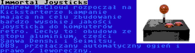 Immortal Joysticks | Andrew McCloud rozpoczął na Kickstarterze kampanię mającą na celu zbudowanie bardzo wysokiej jakości joysticka do komputerów retro. Cechy to: obudowa ze stopu aluminium, części Sanwa Denshi i Seimitsu, DB9, przełączany automatyczny ogień i prawo / leworęczny.