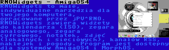 RNOWidgets - AmigaOS4 | RNOWidgets to małe, indywidualne narzędzia dla twojego komputera, opracowane przez jPV^RNO. RNOWidgets zawiera widżety do kalendarza (ISO), zegara analogowego, zegara cyfrowego, notatek, zdjęć (lokalnych i sieciowych), kanałów RSS, naklejek i pogody. Program jest dostępny dla systemów AmigaOS4 i MorphOS.