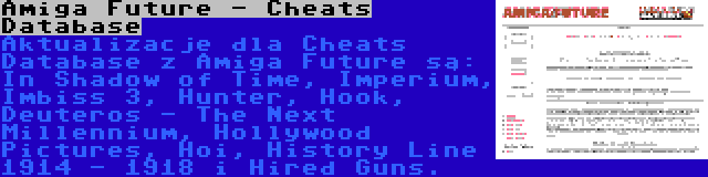 Amiga Future - Cheats Database | Aktualizacje dla Cheats Database z Amiga Future są: In Shadow of Time, Imperium, Imbiss 3, Hunter, Hook, Deuteros - The Next Millennium, Hollywood Pictures, Hoi, History Line 1914 - 1918 i Hired Guns.