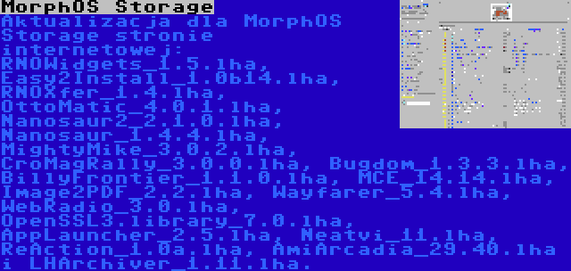 MorphOS Storage | Aktualizacja dla MorphOS Storage stronie internetowej: RNOWidgets_1.5.lha, Easy2Install_1.0b14.lha, RNOXfer_1.4.lha, OttoMatic_4.0.1.lha, Nanosaur2_2.1.0.lha, Nanosaur_1.4.4.lha, MightyMike_3.0.2.lha, CroMagRally_3.0.0.lha, Bugdom_1.3.3.lha, BillyFrontier_1.1.0.lha, MCE_14.14.lha, Image2PDF_2.2.lha, Wayfarer_5.4.lha, WebRadio_3.0.lha, OpenSSL3.library_7.0.lha, AppLauncher_2.5.lha, Neatvi_11.lha, ReAction_1.0a.lha, AmiArcadia_29.40.lha i LHArchiver_1.11.lha.