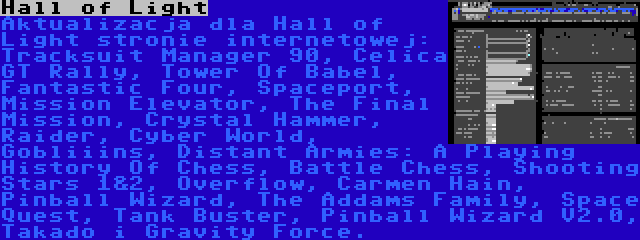 Hall of Light | Aktualizacja dla Hall of Light stronie internetowej: Tracksuit Manager 90, Celica GT Rally, Tower Of Babel, Fantastic Four, Spaceport, Mission Elevator, The Final Mission, Crystal Hammer, Raider, Cyber World, Gobliiins, Distant Armies: A Playing History Of Chess, Battle Chess, Shooting Stars 1&2, Overflow, Carmen Hain, Pinball Wizard, The Addams Family, Space Quest, Tank Buster, Pinball Wizard V2.0, Takado i Gravity Force.