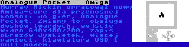 Analogue Pocket - Amiga | Murray Aickin opracował nowy Amiga-core dla przenośnej konsoli do gier, Analogue Pocket. Zmiany to: obsługa dysków twardych, wyjście wideo 640x400/200, zapis obrazów dyskietek, więcej pamięci, klawiatura OSD i null modem.