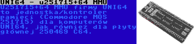 UNI64 - u251715+64 MMU | U251715+64 MMU firmy UNI64 to jednostka/kontroler pamięci (Commodore MOS 251715) dla komputerów UNI64, jak również dla płyty głównej 250469 C64.