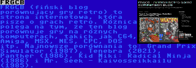 FRGCB | FRGCB (fiński blog porównujący gry retro) to strona internetowa, która pisze o grach retro. Różnica polega na tym, że ten blog porównuje gry na różnych komputerach, takich jak C64, Amiga, MSX, NES, CPC, DOS itp. Najnowsze porównania to: Grand Prix Simulator (1987), Tenebra (2021), Panther (1986), Kid Niki: Radical Ninja (1986) i Mr. Seek - Kaivosseikkailu (1985).