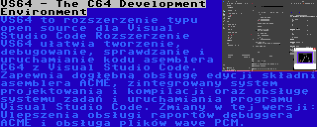 VS64 - The C64 Development Environment | VS64 to rozszerzenie typu open source dla Visual Studio Code Rozszerzenie VS64 ułatwia tworzenie, debugowanie, sprawdzanie i uruchamianie kodu asemblera C64 z Visual Studio Code. Zapewnia dogłębną obsługę edycji składni asemblera ACME, zintegrowany system projektowania i kompilacji oraz obsługę systemu zadań i uruchamiania programu Visual Studio Code. Zmiany w tej wersji: Ulepszenia obsługi raportów debuggera ACME i obsługa plików wave PCM.