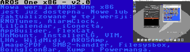 AROS One x86 - v2.0 | Nowa wersja AROS One x86 jest już dostępna. Nowe lub zaktualizowane w tej wersji: RNOTunes, AlarmClock, LilCalendar, iConecta, AppBuilder, FlexCat, UnMount, InstallerLG, VIM, LHA, WildMidi, AROSAmp, Image2PDF, SMB2-handler, Filesysbox, BoingIconBar, Xump i Powermanga.