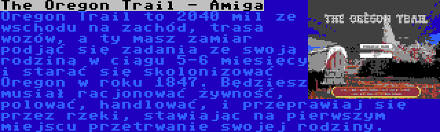 The Oregon Trail - Amiga | Oregon Trail to 2040 mil ze wschodu na zachód, trasa wozów, a ty masz zamiar podjąć się zadania ze swoją rodziną w ciągu 5-6 miesięcy i starać się skolonizować Oregon w roku 1847. Będziesz musiał racjonować żywność, polować, handlować, i przeprawiaj się przez rzeki, stawiając na pierwszym miejscu przetrwanie swojej rodziny.