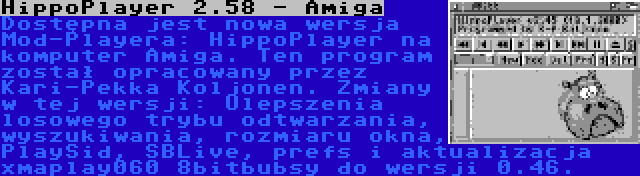 HippoPlayer 2.58 - Amiga | Dostępna jest nowa wersja Mod-Playera: HippoPlayer na komputer Amiga. Ten program został opracowany przez Kari-Pekka Koljonen. Zmiany w tej wersji: Ulepszenia losowego trybu odtwarzania, wyszukiwania, rozmiaru okna, PlaySid, SBLive, prefs i aktualizacja xmaplay060 8bitbubsy do wersji 0.46.