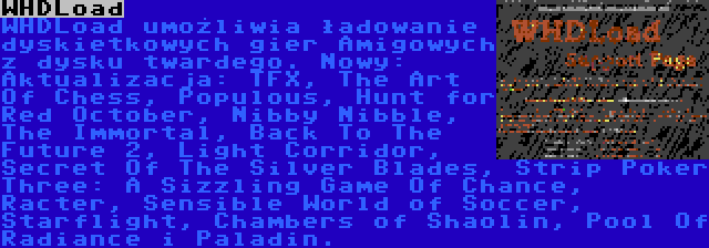 WHDLoad | WHDLoad umożliwia ładowanie dyskietkowych gier Amigowych z dysku twardego. Nowy:
Aktualizacja: TFX, The Art Of Chess, Populous, Hunt for Red October, Nibby Nibble, The Immortal, Back To The Future 2, Light Corridor, Secret Of The Silver Blades, Strip Poker Three: A Sizzling Game Of Chance, Racter, Sensible World of Soccer, Starflight, Chambers of Shaolin, Pool Of Radiance i Paladin.
