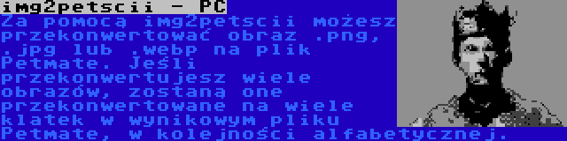 img2petscii - PC | Za pomocą img2petscii możesz przekonwertować obraz .png, .jpg lub .webp na plik Petmate. Jeśli przekonwertujesz wiele obrazów, zostaną one przekonwertowane na wiele klatek w wynikowym pliku Petmate, w kolejności alfabetycznej.