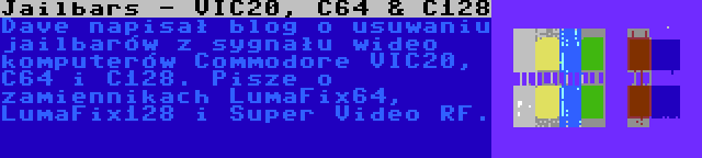 Jailbars - VIC20, C64 & C128 | Dave napisał blog o usuwaniu jailbarów z sygnału wideo komputerów Commodore VIC20, C64 i C128. Pisze o zamiennikach LumaFix64, LumaFix128 i Super Video RF.