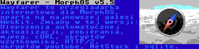 Wayfarer - MorphOS v5.5 | Wayfarer to przeglądarka internetowa dla MorphOS, oparta na najnowszej gałęzi WebKit. Zmiany w tej wersji: Ulepszenia automatycznej aktualizacji, pobierania, mjpeg, cURL, skryptów użytkownika, HTTP/2, skryptów youtube, NetStack i sqlite.