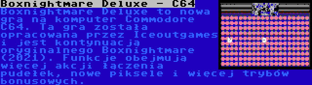 Boxnightmare Deluxe - C64 | Boxnightmare Deluxe to nowa gra na komputer Commodore C64. Ta gra została opracowana przez Iceoutgames i jest kontynuacją oryginalnego Boxnightmare (2021). Funkcje obejmują więcej akcji łączenia pudełek, nowe piksele i więcej trybów bonusowych.